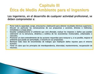 Los ingenieros, en el desarrollo de cualquier actividad profesional, se
deben comprometer a:
• Poner toda la capacidad, coraje, entusiasmo y dedicación para obtener resultados técnicos superiores.
• Discutir en particular las consecuencias de sus propuestas y acciones, directas o indirectas,
inmediatas o a largo plazo.
• Estudiar cuidadosamente el ambiente que será afectado, evaluar los impactos o daños que puedan
sobrevenir en la estructura, dinámica y estética de los ecosistemas involucrados, urbanizados o
naturales.
• Promover un claro entendimiento de las acciones requeridas para restaurar y, si es posible, mejorar el
ambiente que pueda ser perturbado, e incluirlo en sus propuestas.
• Rechazar toda clase de encomiendas de trabajos que impliquen daños injustos para el entorno
humano.
• Tener en claro que los principios de interdependencia, diversidad, mantenimiento, recuperación de
recursos.
 