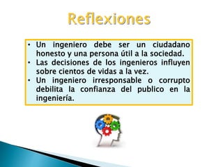 • Un ingeniero debe ser un ciudadano
honesto y una persona útil a la sociedad.
• Las decisiones de los ingenieros influyen
sobre cientos de vidas a la vez.
• Un ingeniero irresponsable o corrupto
debilita la confianza del publico en la
ingeniería.
 