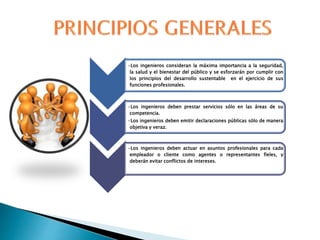 •Los ingenieros consideran la máxima importancia a la seguridad,
la salud y el bienestar del público y se esforzarán por cumplir con
los principios del desarrollo sustentable en el ejercicio de sus
funciones profesionales.
•Los ingenieros deben prestar servicios sólo en las áreas de su
competencia.
•Los ingenieros deben emitir declaraciones públicas sólo de manera
objetiva y veraz.
•Los ingenieros deben actuar en asuntos profesionales para cada
empleador o cliente como agentes o representantes fieles, y
deberán evitar conflictos de intereses.
 