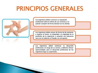 PRINCIPIOS GENERALES
Los ingenieros deben construir su reputación
profesional sobre el mérito de sus servicios y no
podrán competir de forma desleal con los demás.
Los ingenieros deben actuar de forma tal de mantener
y mejorar el honor, la integridad y la dignidad de la
profesión de la ingeniería, y actuarán con tolerancia
cero con el soborno, el fraude y la corrupción.
Los ingenieros deben continuar su desarrollo
profesional a lo largo de su carrera, y deberán ofrecer
oportunidades para el desarrollo profesional de los
ingenieros bajo su supervisión.
 