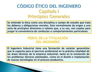 Se entiende la ética como una disciplina o campo de estudio que trata
los deberes y obligaciones morales. Esto normalmente da origen a una
serie de principios directores o valores que, a su vez, son usados para
juzgar la conveniencia de conductas o comportamientos particulares.
PERFIL DE LA TITULACIÓN
DEL INGENIERO
El Ingeniero Industrial tiene una formación de carácter generalista
que le capacita para el ejercicio profesional en la práctica totalidad de
las áreas técnicas de la empresa industrial, tanto en la resolución de
los problemas técnicos planteados, como en el diseño e implantación
de nuevas tecnologías en el proceso productivo.
 