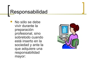 Responsabilidad 
 No sólo se debe 
vivir durante la 
preparación 
profesional, sino 
sobretodo cuando 
está inserto en la 
sociedad y ante la 
que adquiere una 
responsabilidad 
mayor: 
 