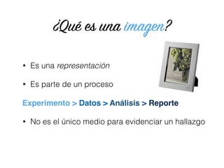 • Es una representación
• Es parte de un proceso 
 
• No es el único medio para evidenciar un hallazgo
¿Qué es una imagen?
Experimento > Datos > Análisis > Reporte
 