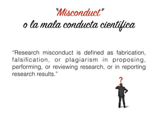 “Misconduct”
o la mala conducta científica
“Research misconduct is deﬁned as fabrication,
falsiﬁcation, or plagiarism in proposing,
performing, or reviewing research, or in reporting
research results.”
 