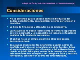 Código de Ética y Práctica Profesional – Consideraciones (4)




Consideraciones
   No se pretende que se utilicen partes individuales del
    Código aisladamente, para justificar errores por omisión o
    comisión.
   La lista de Principios y Cláusulas no es exhaustiva.
   Las Cláusulas no deben leerse como la frontera separadora
    entre lo aceptable y lo inaceptable en todas las situaciones
    posibles de la conducta profesional.
   El Código no es un simple algoritmo ético que genera
    decisiones éticas.
   En algunas situaciones los estándares pueden entrar en
    conflicto entre sí o con estándares de otras fuentes. Estas
    situaciones requieren que el ingeniero del software haga
    uso de su juicio ético para actuar de la manera que resulte
    más coherente con el espíritu del Código de Ética y Práctica
    Profesional, teniendo en cuenta las circunstancias.
 