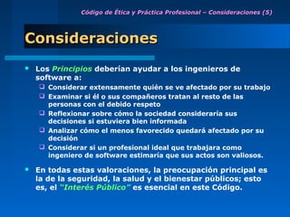 Código de Ética y Práctica Profesional – Consideraciones (5)




Consideraciones
   Los Principios deberían ayudar a los ingenieros de
    software a:
     Considerar extensamente quién se ve afectado por su trabajo
     Examinar si él o sus compañeros tratan al resto de las
      personas con el debido respeto
     Reflexionar sobre cómo la sociedad consideraría sus
      decisiones si estuviera bien informada
     Analizar cómo el menos favorecido quedará afectado por su
      decisión
     Considerar si un profesional ideal que trabajara como
      ingeniero de software estimaría que sus actos son valiosos.

   En todas estas valoraciones, la preocupación principal es
    la de la seguridad, la salud y el bienestar públicos; esto
    es, el “Interés Público” es esencial en este Código.
 