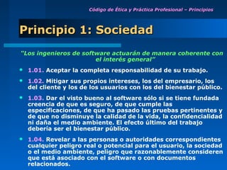 Código de Ética y Práctica Profesional – Principios




Principio 1: Sociedad
“Los ingenieros de software actuarán de manera coherente con
                       el interés general”
   1.01. Aceptar la completa responsabilidad de su trabajo.
   1.02. Mitigar sus propios intereses, los del empresario, los
    del cliente y los de los usuarios con los del bienestar público.
   1.03. Dar el visto bueno al software sólo si se tiene fundada
    creencia de que es seguro, de que cumple las
    especificaciones, de que ha pasado las pruebas pertinentes y
    de que no disminuye la calidad de la vida, la confidencialidad
    ni daña el medio ambiente. El efecto último del trabajo
    debería ser el bienestar público.
   1.04. Revelar a las personas o autoridades correspondientes
    cualquier peligro real o potencial para el usuario, la sociedad
    o el medio ambiente, peligro que razonablemente consideren
    que está asociado con el software o con documentos
    relacionados.
 