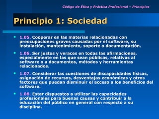 Código de Ética y Práctica Profesional – Principios




Principio 1: Sociedad
   1.05. Cooperar en las materias relacionadas con
    preocupaciones graves causadas por el software, su
    instalación, mantenimiento, soporte o documentación.
   1.06. Ser justos y veraces en todas las afirmaciones,
    especialmente en las que sean públicas, relativas al
    software o a documentos, métodos y herramientas
    relacionados.
   1.07. Considerar las cuestiones de discapacidades físicas,
    asignación de recursos, desventajas económicas y otros
    factores que puedan disminuir el acceso a los beneficios del
    software.
   1.08. Estar dispuestos a utilizar las capacidades
    profesionales para buenas causas y contribuir a la
    educación del público en general con respecto a su
    disciplina.
 