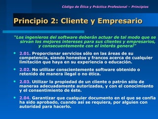 Código de Ética y Práctica Profesional – Principios




Principio 2: Cliente y Empresario

“Los ingenieros del software deberán actuar de tal modo que se
   sirvan los mejores intereses para sus clientes y empresarios,
            y consecuentemente con el interés general”
   2.01. Proporcionar servicios sólo en las áreas de su
    competencia, siendo honestos y francos acerca de cualquier
    limitación que haya en su experiencia o educación.
   2.02. No utilizar conscientemente software obtenido o
    retenido de manera ilegal o no ética.
   2.03. Utilizar la propiedad de un cliente o patrón sólo de
    maneras adecuadamente autorizadas, y con el conocimiento
    y el consentimiento de éste.
   2.04. Garantizar que cualquier documento en el que se confía
    ha sido aprobado, cuando así se requiera, por alguien con
    autoridad para hacerlo.
 