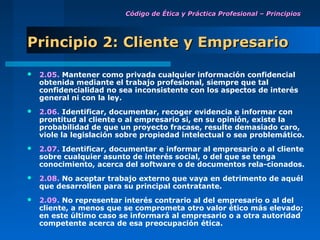Código de Ética y Práctica Profesional – Principios




Principio 2: Cliente y Empresario

   2.05. Mantener como privada cualquier información confidencial
    obtenida mediante el trabajo profesional, siempre que tal
    confidencialidad no sea inconsistente con los aspectos de interés
    general ni con la ley.
   2.06. Identificar, documentar, recoger evidencia e informar con
    prontitud al cliente o al empresario si, en su opinión, existe la
    probabilidad de que un proyecto fracase, resulte demasiado caro,
    viole la legislación sobre propiedad intelectual o sea problemático.
   2.07. Identificar, documentar e informar al empresario o al cliente
    sobre cualquier asunto de interés social, o del que se tenga
    conocimiento, acerca del software o de documentos rela-cionados.
   2.08. No aceptar trabajo externo que vaya en detrimento de aquél
    que desarrollen para su principal contratante.
   2.09. No representar interés contrario al del empresario o al del
    cliente, a menos que se comprometa otro valor ético más elevado;
    en este último caso se informará al empresario o a otra autoridad
    competente acerca de esa preocupación ética.
 