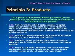 Código de Ética y Práctica Profesional – Principios




Principio 3: Producto
     “Los ingenieros de software deberán garantizar que sus
    productos y las modificaciones correspondientes cumplen los
                   estándares más altos posibles”
   3.01. Promover máxima calidad, coste aceptable, y un plazo
    razonable, garantizando que quedan claros los compromisos
    significativos al respecto, y que los aceptan el empresario y el
    cliente, y que están disponibles para consideración por el usuario y el
    público en general.
   3.02. Garantizar objetivos adecuados y alcanzables para cualquier
    proyecto en el que trabajen o lo vayan a hacer.
   3.03. Identificar, definir, y examinar temas éticos, económicos,
    culturales, legales y medioambientales relacionados con cualquier
    proyecto.
   3.04. Garantizar que están cualificados, mediante una adecuada
    combinación de educación, adiestramiento y experiencia, para
    cualquier proyecto en el que trabajen o lo vayan a hacer.
 