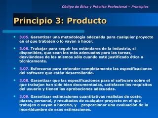 Código de Ética y Práctica Profesional – Principios




Principio 3: Producto
   3.05. Garantizar una metodología adecuada para cualquier proyecto
    en el que trabajen o lo vayan a hacer.
   3.06. Trabajar para seguir los estándares de la industria, si
    disponibles, que sean los más adecuados para las tareas,
    desviándose de los mismos sólo cuando esté justificado ética o
    técnicamente.

   3.07. Esforzarse para entender completamente las especificaciones
    del software que están desarrollando.

   3.08. Garantizar que las especificaciones para el software sobre el
    que trabajan han sido bien documentadas, satisfacen los requisitos
    del usuario y tienen las aprobaciones adecuadas.

   3.09. Garantizar estimaciones cuantitativas realistas de coste,
    plazos, personal, y resultados de cualquier proyecto en el que
    trabajen o vayan a hacerlo, y proporcionar una evaluación de la
    incertidumbre de esas estimaciones.
 