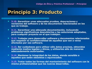 Código de Ética y Práctica Profesional – Principios




Principio 3: Producto
   3.10. Garantizar unas adecuadas pruebas, depuraciones y
    revisiones del software y de los documentos relacionados en los
    que se trabaje.
   3.11. Garantizar una adecuada documentación, incluyendo
    problemas significativos descubiertos y las soluciones adoptadas,
    para cualquier proyecto en el que trabajen.
   3.12. Trabajar para desarrollar software y documentos relacionados
    que respeten la confidencialidad de aquellos que van a verse
    afectados por ese software.
   3.13. Ser cuidadosos para utilizar sólo datos precisos, obtenidos
    mediante medios legales y éticos, y utilizarlos sólo de maneras
    adecuadamente autorizadas.
   3.14. Mantener la integridad de los datos, siendo sensible a
    aquellos que estén obsoletos u equivocados.
   3.15. Tratar todas las formas del mantenimiento del software con la
    misma profesionalidad que los nuevos desarrollos.
 