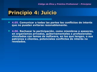 Código de Ética y Práctica Profesional – Principios




Principio 4: Juicio
   4.05. Comunicar a todas las partes los conflictos de interés
    que no puedan evitarse razonablemente.

   4.06. Rechazar la participación, como miembros o asesores,
    en organismos privados, gubernamentales o profesionales
    vinculados con temas de software, en los que tengan, o sus
    patronos o clientes, potenciales conflictos de interés no
    revelados.
 