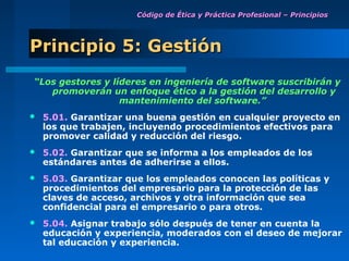 Código de Ética y Práctica Profesional – Principios




Principio 5: Gestión
“Los gestores y líderes en ingeniería de software suscribirán y
   promoverán un enfoque ético a la gestión del desarrollo y
                  mantenimiento del software.”
   5.01. Garantizar una buena gestión en cualquier proyecto en
    los que trabajen, incluyendo procedimientos efectivos para
    promover calidad y reducción del riesgo.
   5.02. Garantizar que se informa a los empleados de los
    estándares antes de adherirse a ellos.
   5.03. Garantizar que los empleados conocen las políticas y
    procedimientos del empresario para la protección de las
    claves de acceso, archivos y otra información que sea
    confidencial para el empresario o para otros.
   5.04. Asignar trabajo sólo después de tener en cuenta la
    educación y experiencia, moderados con el deseo de mejorar
    tal educación y experiencia.
 