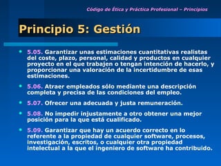 Código de Ética y Práctica Profesional – Principios




Principio 5: Gestión
   5.05. Garantizar unas estimaciones cuantitativas realistas
    del coste, plazo, personal, calidad y productos en cualquier
    proyecto en el que trabajen o tengan intención de hacerlo, y
    proporcionar una valoración de la incertidumbre de esas
    estimaciones.
   5.06. Atraer empleados sólo mediante una descripción
    completa y precisa de las condiciones del empleo.
   5.07. Ofrecer una adecuada y justa remuneración.
   5.08. No impedir injustamente a otro obtener una mejor
    posición para la que está cualificado.
   5.09. Garantizar que hay un acuerdo correcto en lo
    referente a la propiedad de cualquier software, procesos,
    investigación, escritos, o cualquier otra propiedad
    intelectual a la que el ingeniero de software ha contribuido.
 