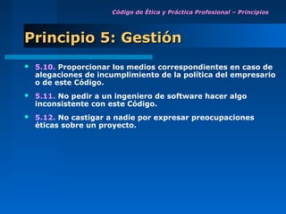 Código de Ética y Práctica Profesional – Principios




Principio 5: Gestión
   5.10. Proporcionar los medios correspondientes en caso de
    alegaciones de incumplimiento de la política del empresario
    o de este Código.
   5.11. No pedir a un ingeniero de software hacer algo
    inconsistente con este Código.
   5.12. No castigar a nadie por expresar preocupaciones
    éticas sobre un proyecto.
 