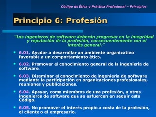 Código de Ética y Práctica Profesional – Principios




Principio 6: Profesión
“Los ingenieros de software deberán progresar en la integridad
      y reputación de la profesión, consecuentemente con el
                         interés general.”
   6.01. Ayudar a desarrollar un ambiente organizativo
    favorable a un comportamiento ético.
   6.02. Promover el conocimiento general de la ingeniería de
    software.
   6.03. Diseminar el conocimiento de ingeniería de software
    mediante la participación en organizaciones profesionales,
    reuniones y publicaciones.
   6.04. Apoyar, como miembros de una profesión, a otros
    ingenieros de software que se esfuercen en seguir este
    Código.
   6.05. No promover el interés propio a costa de la profesión,
    el cliente o el empresario.
 