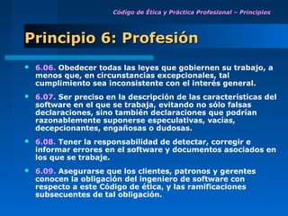 Código de Ética y Práctica Profesional – Principios




Principio 6: Profesión
   6.06. Obedecer todas las leyes que gobiernen su trabajo, a
    menos que, en circunstancias excepcionales, tal
    cumplimiento sea inconsistente con el interés general.
   6.07. Ser preciso en la descripción de las características del
    software en el que se trabaja, evitando no sólo falsas
    declaraciones, sino también declaraciones que podrían
    razonablemente suponerse especulativas, vacías,
    decepcionantes, engañosas o dudosas.
   6.08. Tener la responsabilidad de detectar, corregir e
    informar errores en el software y documentos asociados en
    los que se trabaje.
   6.09. Asegurarse que los clientes, patronos y gerentes
    conocen la obligación del ingeniero de software con
    respecto a este Código de ética, y las ramificaciones
    subsecuentes de tal obligación.
 
