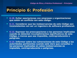 Código de Ética y Práctica Profesional – Principios




Principio 6: Profesión
   6.10. Evitar asociaciones con empresas y organizaciones
    que estén en conflicto con este código.
   6.11. Considerar que las inobservancias de este Código son
    inconsistentes con ser un ingeniero de software profesional.

   6.12. Expresar las preocupaciones a las personas implicadas
    cuando se detecten incumplimientos significativos de este
    Código, a menos que sea imposible, contraproducente o
    peligroso.
   6.13. Informar sobre las vulneraciones de este Código a las
    autoridades pertinentes cuando está claro que consultar a
    las personas implicadas en estas inobservancias es
    imposible, contraproducente o peligroso.
 