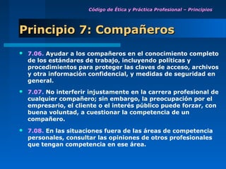 Código de Ética y Práctica Profesional – Principios




Principio 7: Compañeros
   7.06. Ayudar a los compañeros en el conocimiento completo
    de los estándares de trabajo, incluyendo políticas y
    procedimientos para proteger las claves de acceso, archivos
    y otra información confidencial, y medidas de seguridad en
    general.
   7.07. No interferir injustamente en la carrera profesional de
    cualquier compañero; sin embargo, la preocupación por el
    empresario, el cliente o el interés público puede forzar, con
    buena voluntad, a cuestionar la competencia de un
    compañero.
   7.08. En las situaciones fuera de las áreas de competencia
    personales, consultar las opiniones de otros profesionales
    que tengan competencia en ese área.
 