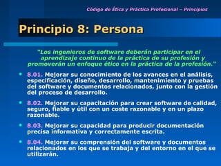 Código de Ética y Práctica Profesional – Principios




Principio 8: Persona
       “Los ingenieros de software deberán participar en el
        aprendizaje continuo de la práctica de su profesión y
    promoverán un enfoque ético en la práctica de la profesión.“
   8.01. Mejorar su conocimiento de los avances en el análisis,
    especificación, diseño, desarrollo, mantenimiento y pruebas
    del software y documentos relacionados, junto con la gestión
    del proceso de desarrollo.
   8.02. Mejorar su capacitación para crear software de calidad,
    seguro, fiable y útil con un coste razonable y en un plazo
    razonable.
   8.03. Mejorar su capacidad para producir documentación
    precisa informativa y correctamente escrita.
   8.04. Mejorar su comprensión del software y documentos
    relacionados en los que se trabaja y del entorno en el que se
    utilizarán.
 