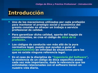 Código de Ética y Práctica Profesional - Introducción




Introducción
   Uno de los mecanismos utilizados por cada profesión
    para mantener el prestigio social y económico del
    gremio consiste en ofrecer un trabajo o servicio
    profesional de calidad.
   Para garantizar dicha calidad, aparte del bagaje de
    conocimientos, se crea el código de ética de la
    profesión.
   Los códigos de conducta van más allá de la pura
    normativa legal, puesto que ayudan a guiar el
    comportamiento en infinidad de situaciones para las
    que no existe ninguna referencia legal.
   En el caso de la disciplina de “Ingeniería del Software”,
    la existencia de un código de ética específico posee
    cada vez más importancia, dada la relevancia que las
    actividades relacionadas con el software tienen en
    nuestra vida diaria.
 