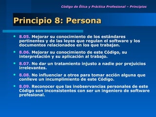 Código de Ética y Práctica Profesional – Principios




Principio 8: Persona
   8.05. Mejorar su conocimiento de los estándares
    pertinentes y de las leyes que regulan el software y los
    documentos relacionados en los que trabajan.
   8.06. Mejorar su conocimiento de este Código, su
    interpretación y su aplicación al trabajo.
   8.07. No dar un tratamiento injusto a nadie por prejuicios
    irrelevantes.
   8.08. No influenciar a otros para tomar acción alguna que
    conlleve un incumplimiento de este Código.
   8.09. Reconocer que las inobservancias personales de este
    Código son inconsistentes con ser un ingeniero de software
    profesional.
 