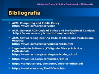 Código de Ética y Práctica Profesional – Bibliografía




Bibliografía
   ACM. Computing and Public Policy:
    http://www.acm.org/serving/
   ACM. General ACM Code of Ethics and Professional Conduct:
    http://www.acm.org/constitution/code.html
   ACM. Software Engineering Code of Ethics and Professional
    Practice:
    http://www.acm.org/serving/se/code.htm
   Ingeniería de Software ,Código de Ética y Práctica
    Profesional:
    http://www.acm.org/serving/se/code_s.html
   http://www.ieee.org/committee/ethics
   http://computer.org/computer/code-of-ethics.pdf
   http://seeri.etsu.edu/TheSECode.htm
 