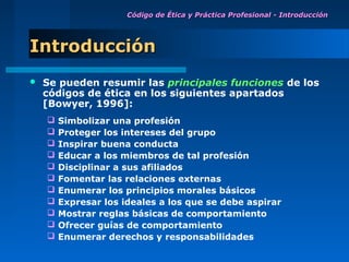 Código de Ética y Práctica Profesional - Introducción




Introducción
   Se pueden resumir las principales funciones de los
    códigos de ética en los siguientes apartados
    [Bowyer, 1996]:
       Simbolizar una profesión
       Proteger los intereses del grupo
       Inspirar buena conducta
       Educar a los miembros de tal profesión
       Disciplinar a sus afiliados
       Fomentar las relaciones externas
       Enumerar los principios morales básicos
       Expresar los ideales a los que se debe aspirar
       Mostrar reglas básicas de comportamiento
       Ofrecer guías de comportamiento
       Enumerar derechos y responsabilidades
 