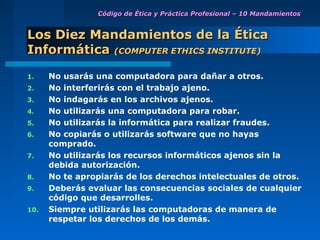 Código de Ética y Práctica Profesional – 10 Mandamientos


Los Diez Mandamientos de la Ética
Informática (COMPUTER ETHICS INSTITUTE)

1.    No usarás una computadora para dañar a otros.
2.    No interferirás con el trabajo ajeno.
3.    No indagarás en los archivos ajenos.
4.    No utilizarás una computadora para robar.
5.    No utilizarás la informática para realizar fraudes.
6.    No copiarás o utilizarás software que no hayas
      comprado.
7.    No utilizarás los recursos informáticos ajenos sin la
      debida autorización.
8.    No te apropiarás de los derechos intelectuales de otros.
9.    Deberás evaluar las consecuencias sociales de cualquier
      código que desarrolles.
10.   Siempre utilizarás las computadoras de manera de
      respetar los derechos de los demás.
 