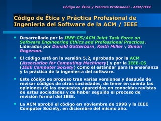 Código de Ética y Práctica Profesional - ACM /IEEE


Código de Ética y Práctica Profesional de
Ingeniería del Software de la ACM / IEEE

   Desarrollado por la IEEE-CS/ACM Joint Task Force on
    Software Engineering Ethics and Professional Practices.
    Liderados por Donald Gotterbarn, Keith Miller y Simon
    Rogerson.
   El código está en la versión 5.2, aprobada por la ACM
    (Association for Computing Machinery) y por la IEEE-CS
    (IEEE Computer Society) como el estándar para la enseñanza
    y la práctica de la ingeniería del software.
   Este código se propuso tras varias versiones y después de
    revisar códigos de otras sociedades, de tener en cuenta las
    opiniones de las encuestas aparecidas en conocidas revistas
    de estas sociedades y de haber seguido el proceso de
    revisión formal del IEEE.
   La ACM aprobó el código en noviembre de 1998 y la IEEE
    Computer Society, en diciembre del mismo año.
 