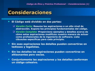Código de Ética y Práctica Profesional – Consideraciones (1)




Consideraciones
   El Código está dividido en dos partes:
     Versión Corta: Resume las aspiraciones a un alto nivel de
      abstracción. Expone los principios fundamentales del código.
     Versión Completa: Proporciona ejemplos y detalles acerca de
      cómo estas aspiraciones modifican nuestra manera de actuar
      como profesionales de la ingeniería de software. Lista
      cláusulas específicas para cada principio.

   Sin esas aspiraciones los detalles pueden convertirse en
    tediosos y legalistas.
   Sin los detalles las aspiraciones pueden convertirse en
    altisonantes pero vacías.
   Conjuntamente las aspiraciones y los detalles conforman
    un código cohesivo.
 