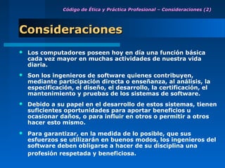 Código de Ética y Práctica Profesional – Consideraciones (2)




Consideraciones
   Los computadores poseen hoy en día una función básica
    cada vez mayor en muchas actividades de nuestra vida
    diaria.
   Son los ingenieros de software quienes contribuyen,
    mediante participación directa o enseñanza, al análisis, la
    especificación, el diseño, el desarrollo, la certificación, el
    mantenimiento y pruebas de los sistemas de software.
   Debido a su papel en el desarrollo de estos sistemas, tienen
    suficientes oportunidades para aportar beneficios u
    ocasionar daños, o para influir en otros o permitir a otros
    hacer esto mismo.
   Para garantizar, en la medida de lo posible, que sus
    esfuerzos se utilizarán en buenos modos, los ingenieros del
    software deben obligarse a hacer de su disciplina una
    profesión respetada y beneficiosa.
 