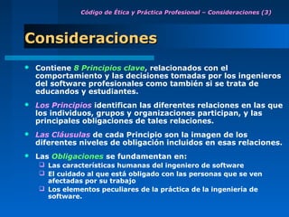 Código de Ética y Práctica Profesional – Consideraciones (3)




Consideraciones
   Contiene 8 Principios clave, relacionados con el
    comportamiento y las decisiones tomadas por los ingenieros
    del software profesionales como también si se trata de
    educandos y estudiantes.
   Los Principios identifican las diferentes relaciones en las que
    los individuos, grupos y organizaciones participan, y las
    principales obligaciones de tales relaciones.
   Las Cláusulas de cada Principio son la imagen de los
    diferentes niveles de obligación incluidos en esas relaciones.
   Las Obligaciones se fundamentan en:
     Las características humanas del ingeniero de software
     El cuidado al que está obligado con las personas que se ven
      afectadas por su trabajo
     Los elementos peculiares de la práctica de la ingeniería de
      software.
 