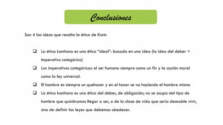 Son 4 las ideas que resalta la ética de Kant:
 La ética kantiana es una ética “ideal”: basada en una idea (la idea del deber =
Imperativo categórico)
 Los imperativos categóricos: el ser humano siempre como un fin y la acción moral
como la ley universal.
 El hombre es siempre un quehacer y en el hacer se va haciendo el hombre mismo
 La ética kantiana es una ética del deber, de obligación; no se ocupa del tipo de
hombre que quisiéramos llegar a ser, o de la clase de vida que sería deseable vivir,
sino de definir las leyes que debemos obedecer.
Conclusiones
 