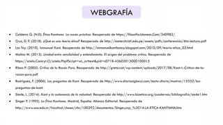 WEBGRAFÍA
 Caldeiro G. (N.D). Ética Kantiana: La razón práctica. Recuperado de https://filosofia.Idoneos.Com/340982/
 Cruz, D. F. (2018). ¿Qué es una teoría ética? Recuperado de http://materchristi.edu.pe/assets/pdfs/conferencias/6ta-lectura.pdf
 Los Toy. (2010). Immanuel Kant. Recuperado de http://immanuelkantlostoy.blogspot.com/2010/09/teoria-etica_02.html
 Molina M. (2013). Unidad entre sensibilidad y entendimiento. El origen del problema crítico. Recuperado de
https://scielo.Conicyt.Cl/scielo.Php?Script=sci_arttext&pid=s0718-43602013000100015
 Ribas P. (2005). Crítica de la Razón Pura. Recuperado de http://greta.cat/wp-content/uploads/2017/08/Kant-I.-Critica-de-la-
razon-pura.pdf
 Rodríguez, F. (2006). Las preguntas de Kant. Recuperado de http://www.diariosigloxxi.com/texto-diario/mostrar/15332/las-
preguntas-de-kant
 Siede, L. (2014). Kant y la autonomía de la voluntad. Recuperado de http://www.bioetica.org/cuadernos/bibliografia/siede1.htm
 Singer P. (1995). La Ética Kantiana. Madrid, España: Alianza Editorial. Recuperado de
http://www.uca.edu.sv/facultad/clases/chn/100292/documentos/Singer,cap_%2014-LA-ETICA-KANTIANA.htm
 