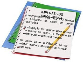 IMPERATIVOSHIPOTÉTICOS
Um imperativo é HIPOTÉTICO quando
a obrigação só existe em certas
condições.
A obrigação de estudar para passar
no exame de acesso a Medicina só
existe porque quero ser médico.
Se deixar de ter o DESEJO de ser
médico acaba a obrigação de estudar
para isso.
 