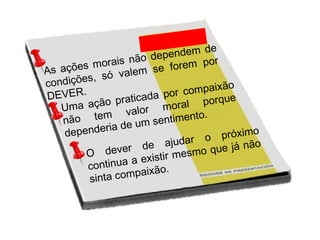 As ações morais não dependem de
condições, só valem se forem por
DEVER.
Uma ação praticada por compaixão
não tem valor moral porque
dependeria de um sentimento.
O dever de ajudar o próximo
continua a existir mesmo que já não
sinta compaixão.
 