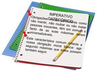 IMPERATIVOCATEGÓRICO
Obrigações morais particulares como
não mentir, não roubar ou não matar
pessoas inocentes, têm em comum o
facto de as suas máximas serem
universalizáveis.
Esta característica comum reflecte a
nossa obrigação moral básica: agir
segundo máximas que todos possam
também seguir.
 