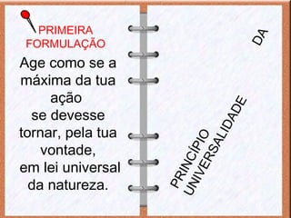 PRIMEIRA
FORMULAÇÃO
Age como se a
máxima da tua
ação
se devesse
tornar, pela tua
vontade,
em lei universal
da natureza.
PRINCÍPIO
DA
UNIVERSALIDADE
 