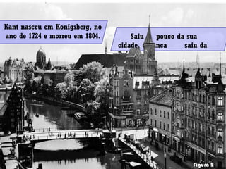 Figura 2
Kant nasceu em Konigsberg, no
ano de 1724 e morreu em 1804. Saiu pouco da sua
cidade, e nunca saiu da
Prússia.
 