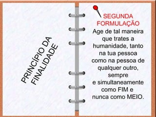 SEGUNDA
FORMULAÇÃO
Age de tal maneira
que trates a
humanidade, tanto
na tua pessoa
como na pessoa de
qualquer outro,
sempre
e simultaneamente
como FIM e
nunca como MEIO.
PRINCÍPIO
DA
FINALIDADE
 