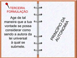 TERCEIRA
FORMULAÇÃO
Age de tal
maneira que a tua
vontade se possa
considerar como
sendo a autora da
lei universal
à qual se
submete.
PRINCÍPIO
DA
AUTONOMIA
 