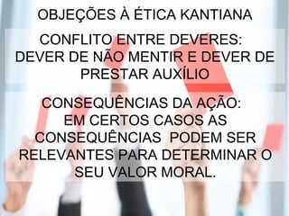 OBJEÇÕES À ÉTICA KANTIANA
CONFLITO ENTRE DEVERES:
DEVER DE NÃO MENTIR E DEVER DE
PRESTAR AUXÍLIO
CONSEQUÊNCIAS DA AÇÃO:
EM CERTOS CASOS AS
CONSEQUÊNCIAS PODEM SER
RELEVANTES PARA DETERMINAR O
SEU VALOR MORAL.
 