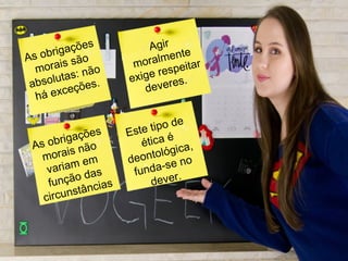 As obrigações
morais são
absolutas: não
há exceções.
Agir
moralmente
exige respeitar
deveres.
As obrigações
morais não
variam em
função das
circunstâncias
Este tipo de
ética é
deontológica,
funda-se no
dever.
 