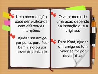 Uma mesma ação
pode ser pratica-da
com diferen-tes
intenções:
ajudar um amigo
por pena, para ficar
bem visto ou por
dever de amizade.
O valor moral de
uma ação depende
da intenção que a
originou.
Para Kant, ajudar
um amigo só tem
valor se for por
dever ético.
 