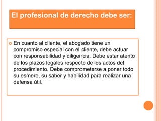 El profesional de derecho debe ser:


   En cuanto al cliente, el abogado tiene un
    compromiso especial con el cliente, debe actuar
    con responsabilidad y diligencia. Debe estar atento
    de los plazos legales respecto de los actos del
    procedimiento. Debe comprometerse a poner todo
    su esmero, su saber y habilidad para realizar una
    defensa útil.
 