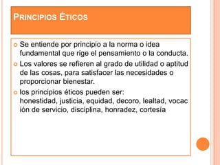 PRINCIPIOS ÉTICOS

 Se entiende por principio a la norma o idea
  fundamental que rige el pensamiento o la conducta.
 Los valores se refieren al grado de utilidad o aptitud
  de las cosas, para satisfacer las necesidades o
  proporcionar bienestar.
 los principios éticos pueden ser:
  honestidad, justicia, equidad, decoro, lealtad, vocac
  ión de servicio, disciplina, honradez, cortesía
 