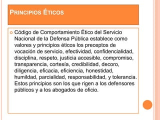 PRINCIPIOS ÉTICOS

   Código de Comportamiento Ético del Servicio
    Nacional de la Defensa Pública establece como
    valores y principios éticos los preceptos de
    vocación de servicio, efectividad, confidencialidad,
    disciplina, respeto, justicia accesible, compromiso,
    transparencia, cortesía, credibilidad, decoro,
    diligencia, eficacia, eficiencia, honestidad,
    humildad, parcialidad, responsabilidad, y tolerancia.
    Estos principios son los que rigen a los defensores
    públicos y a los abogados de oficio.
 